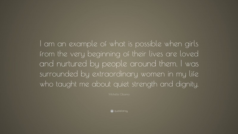 Michelle Obama Quote: “I am an example of what is possible when girls from the very beginning of their lives are loved and nurtured by people around them. I was surrounded by extraordinary women in my life who taught me about quiet strength and dignity.”