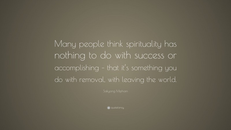 Sakyong Mipham Quote: “Many people think spirituality has nothing to do with success or accomplishing – that it’s something you do with removal, with leaving the world.”