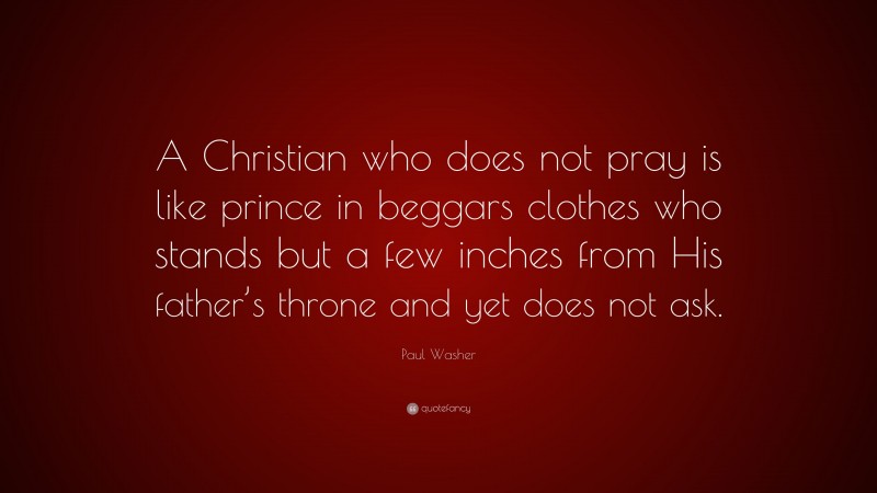 Paul Washer Quote: “A Christian who does not pray is like prince in beggars clothes who stands but a few inches from His father’s throne and yet does not ask.”