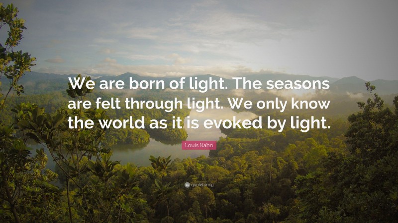 Louis Kahn Quote: “We are born of light. The seasons are felt through light. We only know the world as it is evoked by light.”