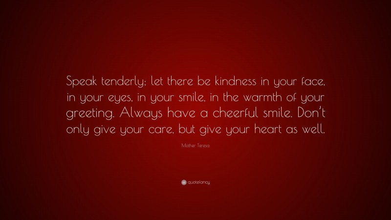 Mother Teresa Quote: “Speak tenderly; let there be kindness in your face, in your eyes, in your smile, in the warmth of your greeting. Always have a cheerful smile. Don’t only give your care, but give your heart as well.”
