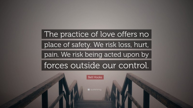 Bell Hooks Quote: “The practice of love offers no place of safety. We risk loss, hurt, pain. We risk being acted upon by forces outside our control.”