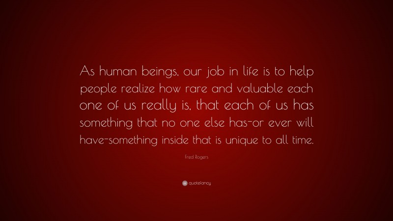 Fred Rogers Quote: “As human beings, our job in life is to help people realize how rare and valuable each one of us really is, that each of us has something that no one else has-or ever will have-something inside that is unique to all time.”
