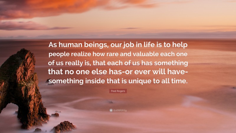 Fred Rogers Quote: “As human beings, our job in life is to help people realize how rare and valuable each one of us really is, that each of us has something that no one else has-or ever will have-something inside that is unique to all time.”