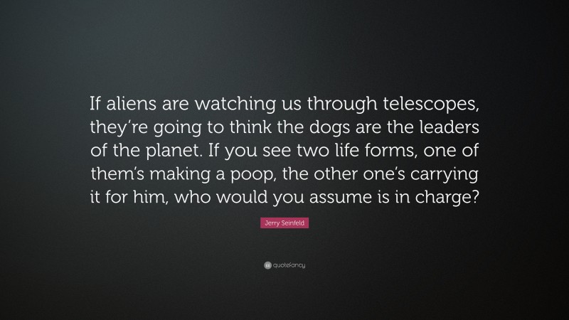 Jerry Seinfeld Quote: “If aliens are watching us through telescopes, they’re going to think the dogs are the leaders of the planet. If you see two life forms, one of them’s making a poop, the other one’s carrying it for him, who would you assume is in charge?”