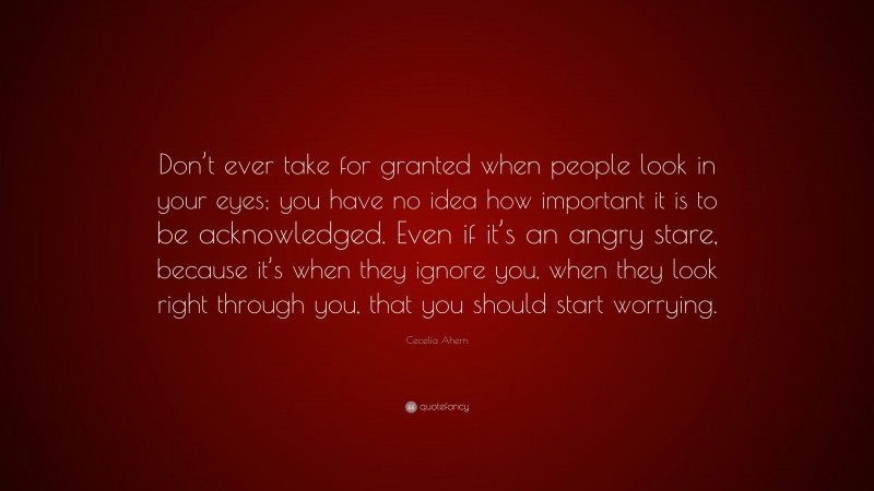 Cecelia Ahern Quote: “Don’t ever take for granted when people look in your eyes; you have no idea how important it is to be acknowledged. Even if it’s an angry stare, because it’s when they ignore you, when they look right through you, that you should start worrying.”