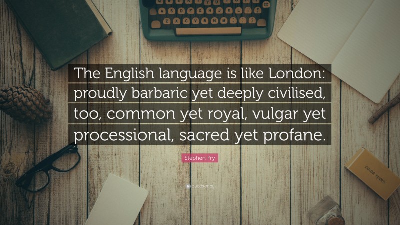 Stephen Fry Quote: “The English language is like London: proudly barbaric yet deeply civilised, too, common yet royal, vulgar yet processional, sacred yet profane.”