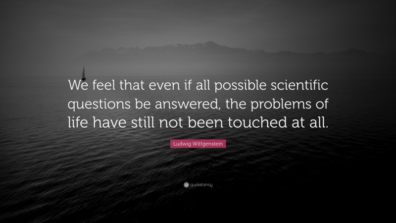 Ludwig Wittgenstein Quote: “We feel that even if all possible scientific questions be answered, the problems of life have still not been touched at all.”