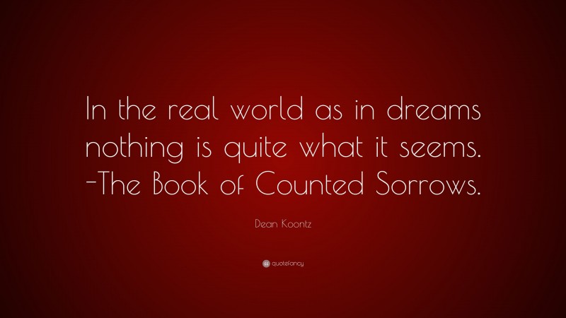 Dean Koontz Quote: “In the real world as in dreams nothing is quite what it seems. -The Book of Counted Sorrows.”