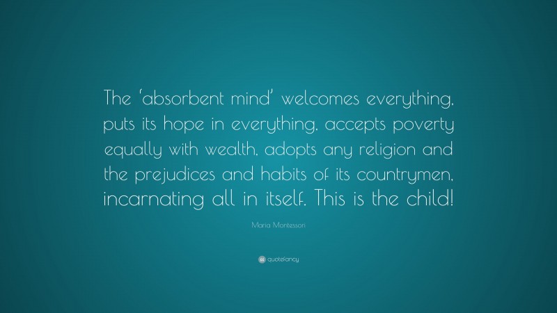 Maria Montessori Quote: “The ‘absorbent mind’ welcomes everything, puts its hope in everything, accepts poverty equally with wealth, adopts any religion and the prejudices and habits of its countrymen, incarnating all in itself. This is the child!”