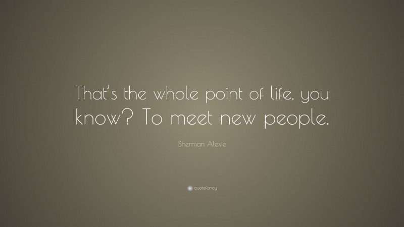 Sherman Alexie Quote: “That’s the whole point of life, you know? To meet new people.”