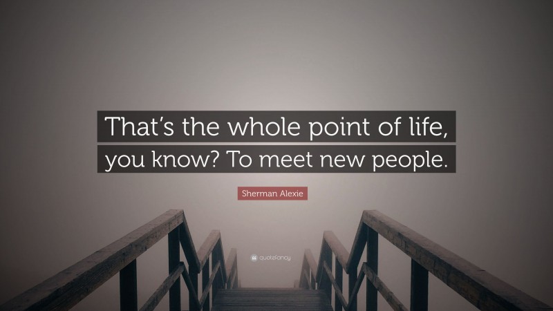 Sherman Alexie Quote: “That’s the whole point of life, you know? To meet new people.”