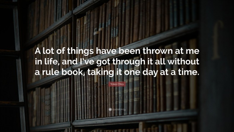 Yoko Ono Quote: “A lot of things have been thrown at me in life, and I’ve got through it all without a rule book, taking it one day at a time.”