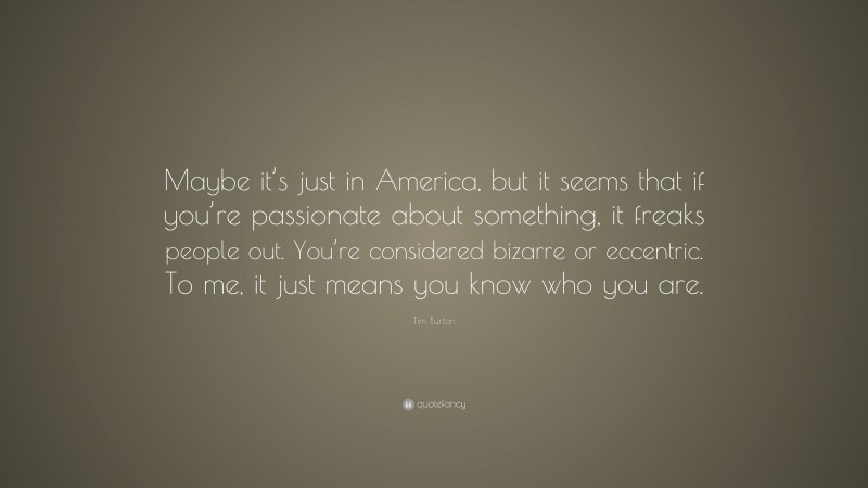 Tim Burton Quote: “Maybe it’s just in America, but it seems that if you’re passionate about something, it freaks people out. You’re considered bizarre or eccentric. To me, it just means you know who you are.”