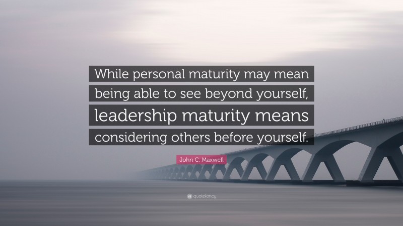 John C. Maxwell Quote: “While personal maturity may mean being able to see beyond yourself, leadership maturity means considering others before yourself.”