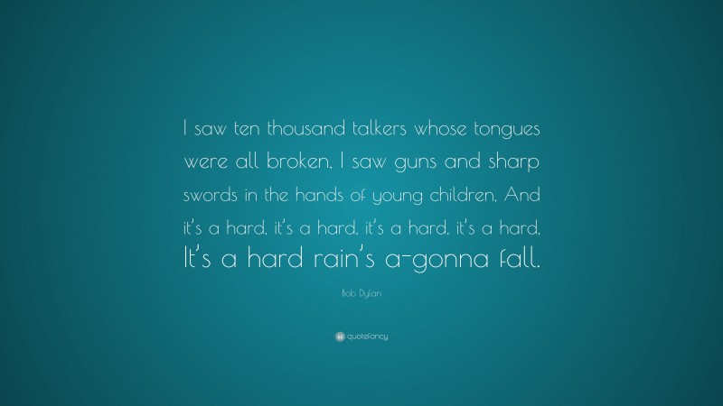 Bob Dylan Quote: “I saw ten thousand talkers whose tongues were all broken, I saw guns and sharp swords in the hands of young children, And it’s a hard, it’s a hard, it’s a hard, it’s a hard, It’s a hard rain’s a-gonna fall.”