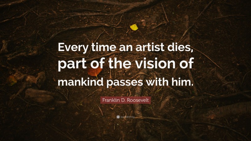 Franklin D. Roosevelt Quote: “Every time an artist dies, part of the vision of mankind passes with him.”