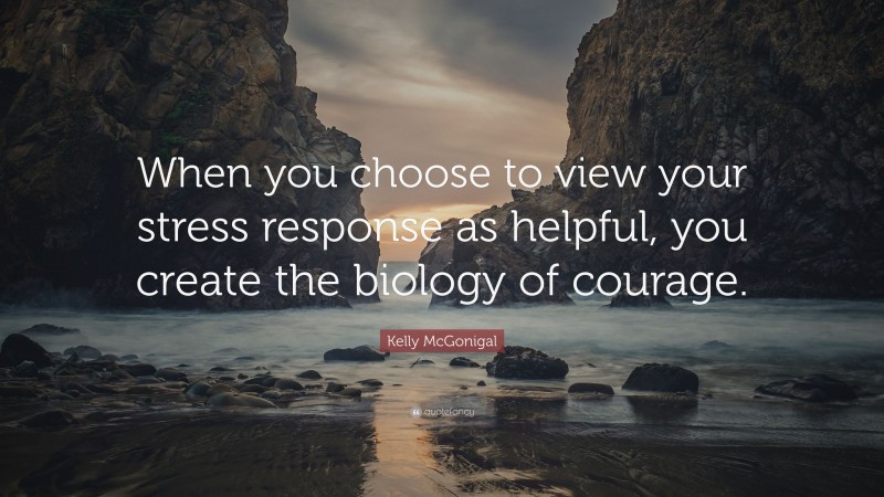 Kelly McGonigal Quote: “When you choose to view your stress response as helpful, you create the biology of courage.”