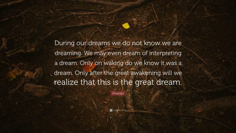 Zhuangzi Quote: “During our dreams we do not know we are dreaming. We may even dream of interpreting a dream. Only on waking do we know it was a dream. Only after the great awakening will we realize that this is the great dream.”
