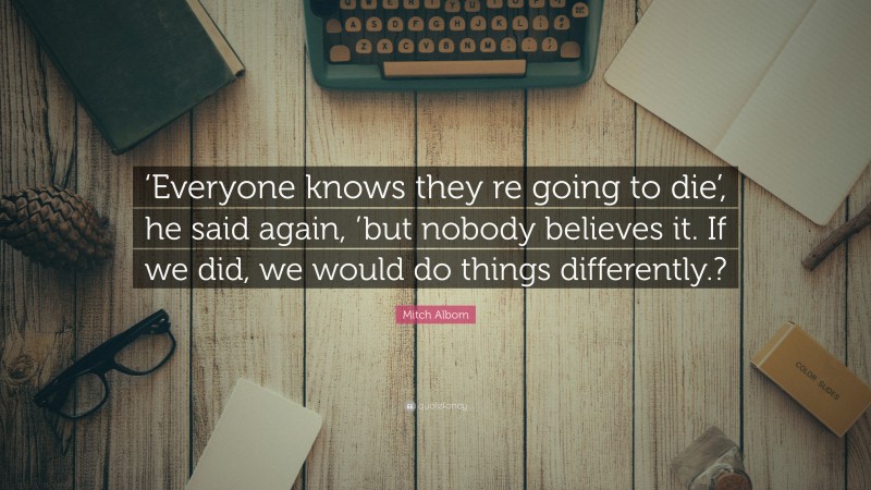 Mitch Albom Quote: “‘Everyone knows they re going to die’, he said again, ’but nobody believes it. If we did, we would do things differently.?”