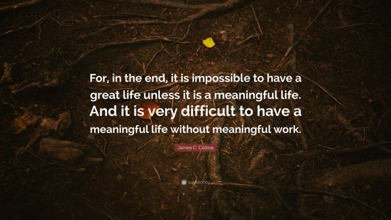 James C. Collins Quote: “For, in the end, it is impossible to have a great life unless it is a meaningful life. And it is very difficult to have a meaningful life without meaningful work.”