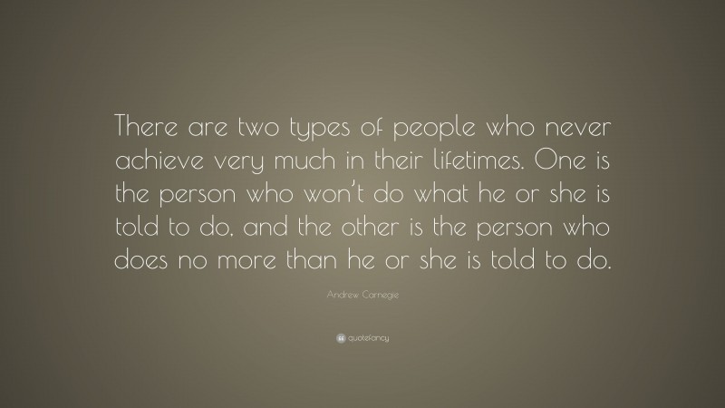 Andrew Carnegie Quote: “There are two types of people who never achieve very much in their lifetimes. One is the person who won’t do what he or she is told to do, and the other is the person who does no more than he or she is told to do.”
