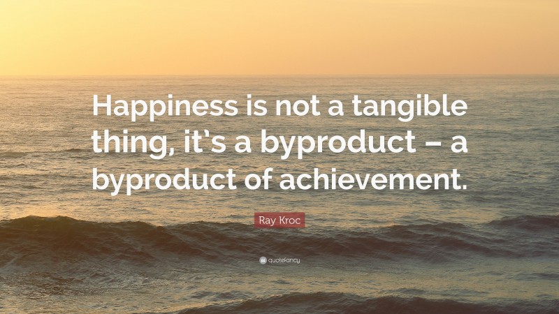 Ray Kroc Quote: “Happiness is not a tangible thing, it’s a byproduct – a byproduct of achievement.”