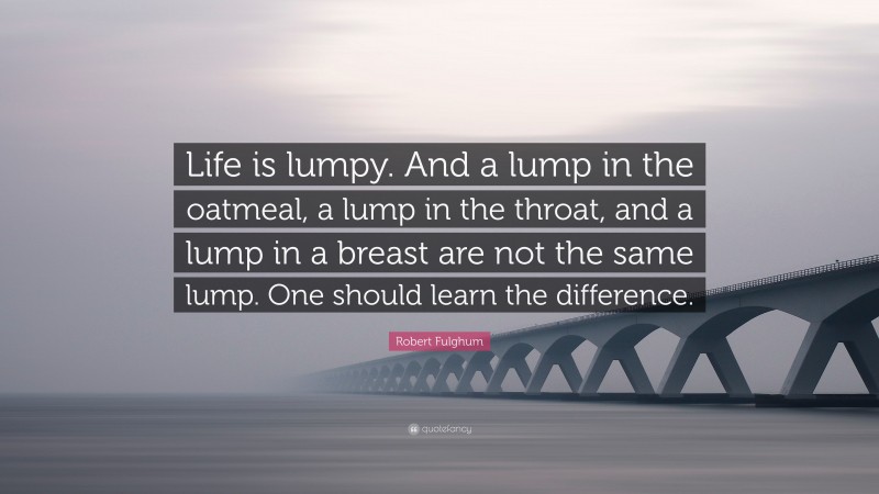 Robert Fulghum Quote: “Life is lumpy. And a lump in the oatmeal, a lump in the throat, and a lump in a breast are not the same lump. One should learn the difference.”