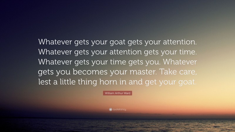 William Arthur Ward Quote: “Whatever gets your goat gets your attention. Whatever gets your attention gets your time. Whatever gets your time gets you. Whatever gets you becomes your master. Take care, lest a little thing horn in and get your goat.”