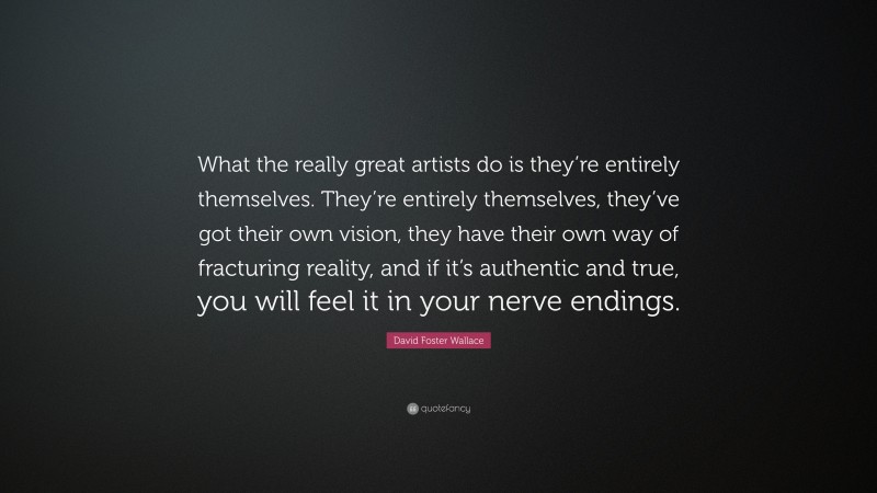 David Foster Wallace Quote: “What the really great artists do is they’re entirely themselves. They’re entirely themselves, they’ve got their own vision, they have their own way of fracturing reality, and if it’s authentic and true, you will feel it in your nerve endings.”