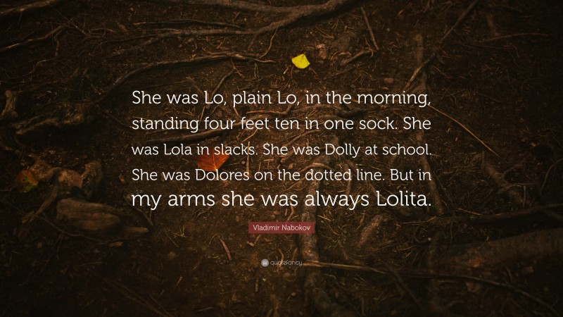 Vladimir Nabokov Quote: “She was Lo, plain Lo, in the morning, standing four feet ten in one sock. She was Lola in slacks. She was Dolly at school. She was Dolores on the dotted line. But in my arms she was always Lolita.”