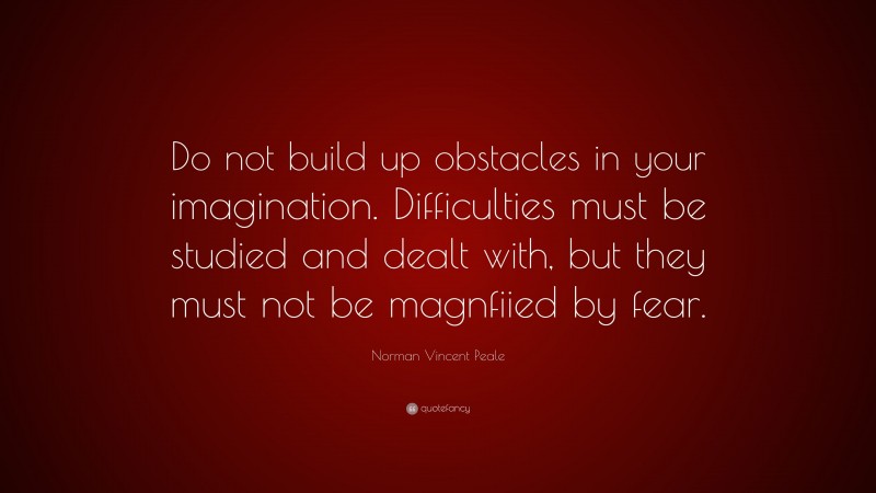Norman Vincent Peale Quote: “Do not build up obstacles in your imagination. Difficulties must be studied and dealt with, but they must not be magnfiied by fear.”