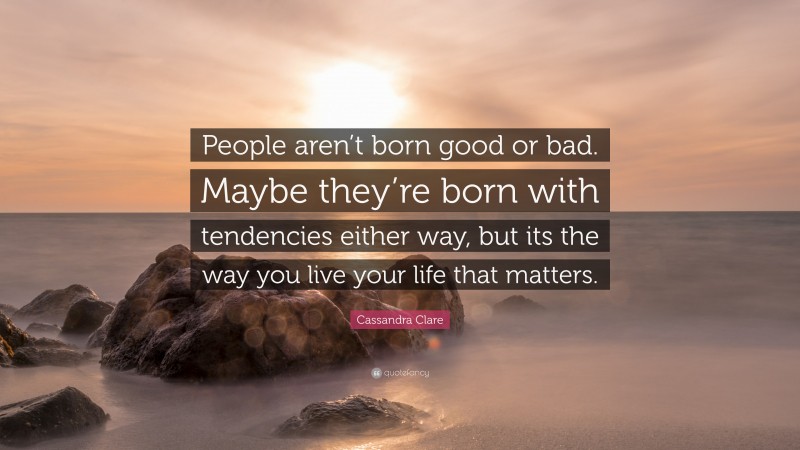 Cassandra Clare Quote: “People aren’t born good or bad. Maybe they’re born with tendencies either way, but its the way you live your life that matters.”