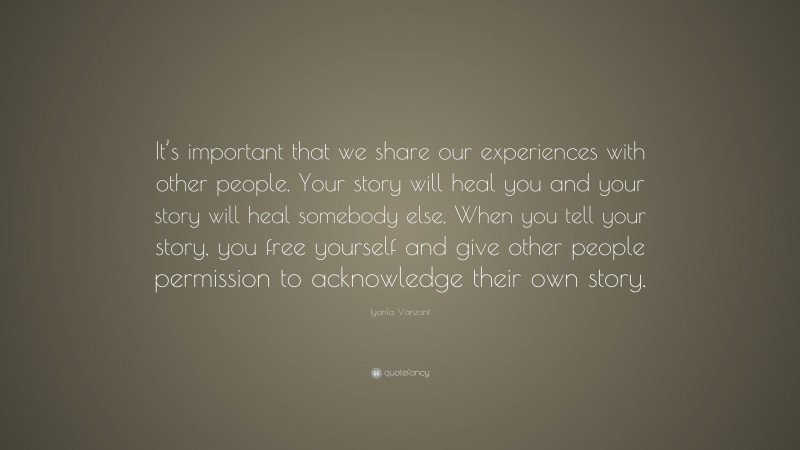 Iyanla Vanzant Quote: “It’s important that we share our experiences with other people. Your story will heal you and your story will heal somebody else. When you tell your story, you free yourself and give other people permission to acknowledge their own story.”