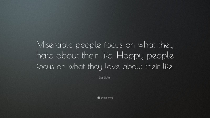 Zig Ziglar Quote: “Miserable people focus on what they hate about their life. Happy people focus on what they love about their life.”