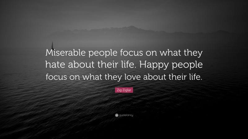 Zig Ziglar Quote: “Miserable people focus on what they hate about their life. Happy people focus on what they love about their life.”
