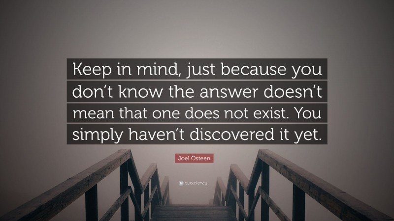 Joel Osteen Quote: “Keep in mind, just because you don’t know the answer doesn’t mean that one does not exist. You simply haven’t discovered it yet.”