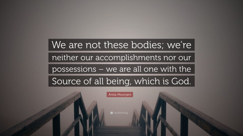 Anita Moorjani Quote: “We are not these bodies; we’re neither our accomplishments nor our possessions – we are all one with the Source of all being, which is God.”