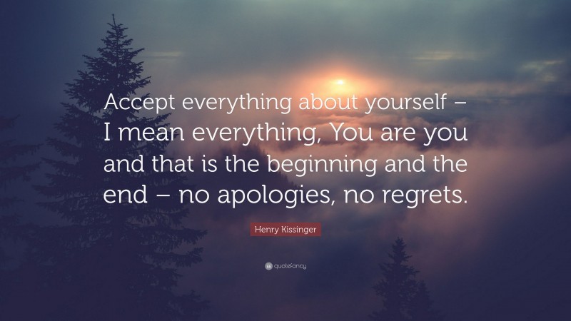 Henry Kissinger Quote: “Accept everything about yourself – I mean everything, You are you and that is the beginning and the end – no apologies, no regrets.”