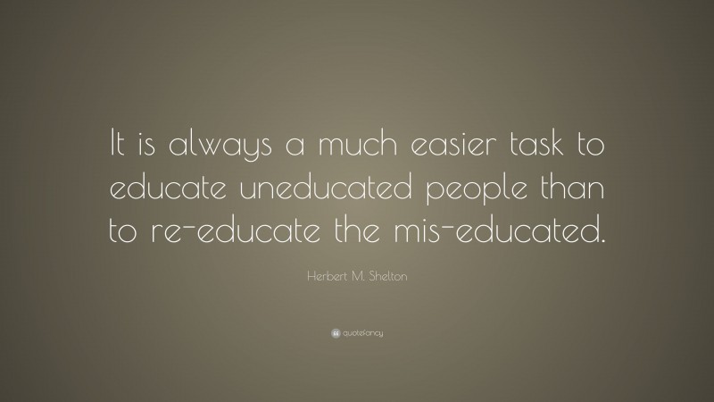 Herbert M. Shelton Quote: “It is always a much easier task to educate uneducated people than to re-educate the mis-educated.”