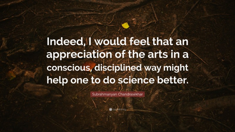 Subrahmanyan Chandrasekhar Quote: “Indeed, I would feel that an appreciation of the arts in a conscious, disciplined way might help one to do science better.”