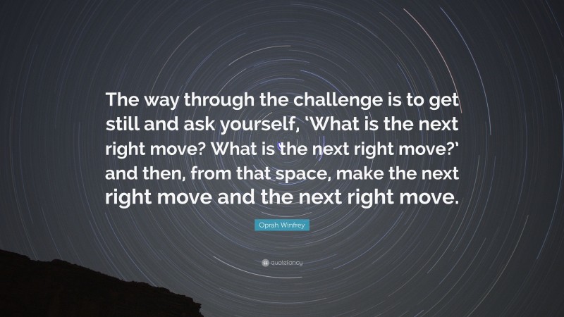 Oprah Winfrey Quote: “The way through the challenge is to get still and ask yourself, ‘What is the next right move? What is the next right move?’ and then, from that space, make the next right move and the next right move.”