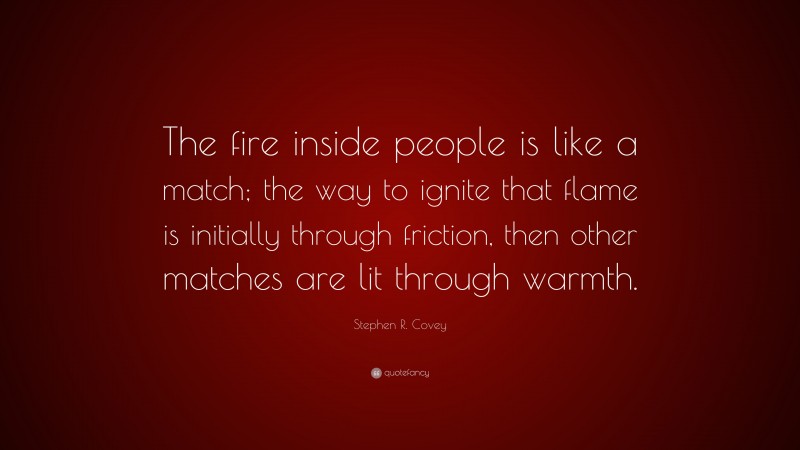 Stephen R. Covey Quote: “The fire inside people is like a match; the way to ignite that flame is initially through friction, then other matches are lit through warmth.”