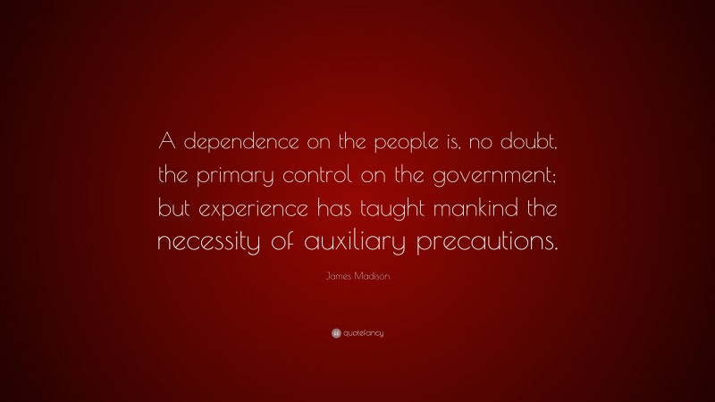 James Madison Quote: “A dependence on the people is, no doubt, the primary control on the government; but experience has taught mankind the necessity of auxiliary precautions.”