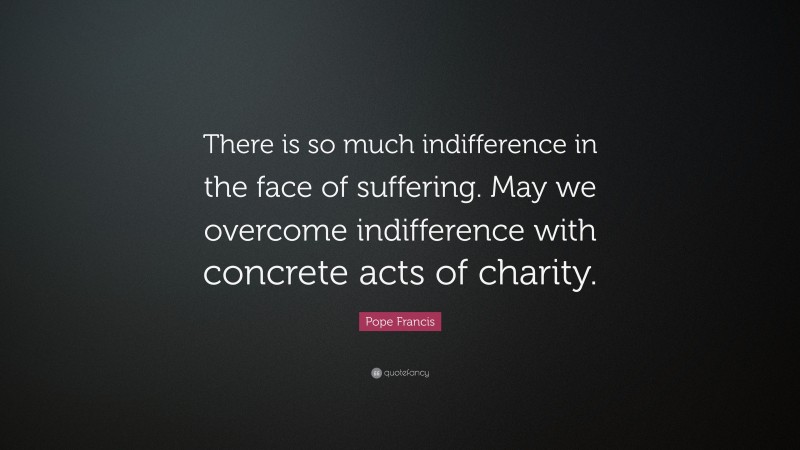 Pope Francis Quote: “There is so much indifference in the face of suffering. May we overcome indifference with concrete acts of charity.”
