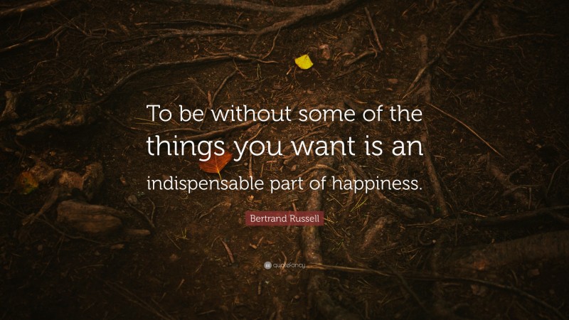 Bertrand Russell Quote: “To be without some of the things you want is an indispensable part of happiness.”