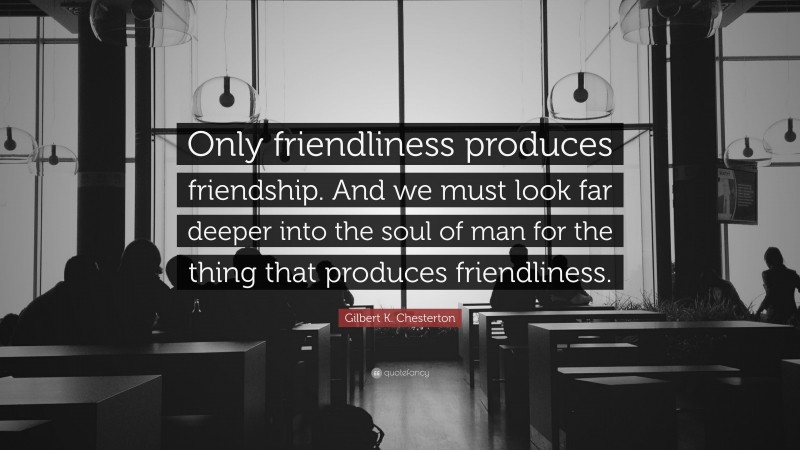 Gilbert K. Chesterton Quote: “Only friendliness produces friendship. And we must look far deeper into the soul of man for the thing that produces friendliness.”