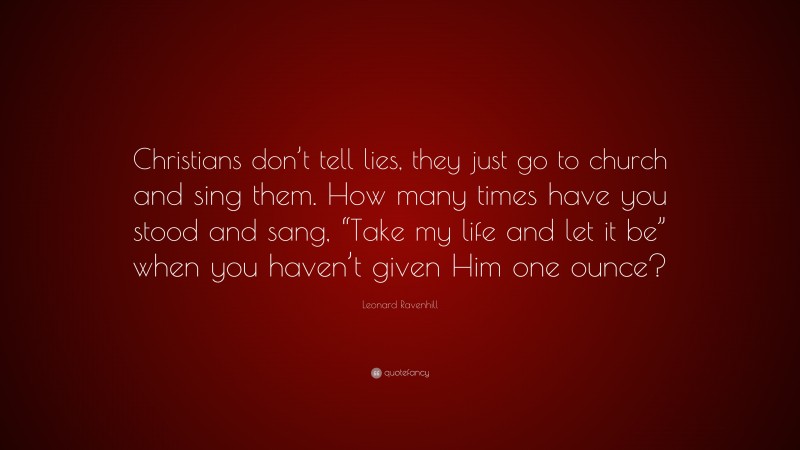 Leonard Ravenhill Quote: “Christians don’t tell lies, they just go to church and sing them. How many times have you stood and sang, “Take my life and let it be” when you haven’t given Him one ounce?”