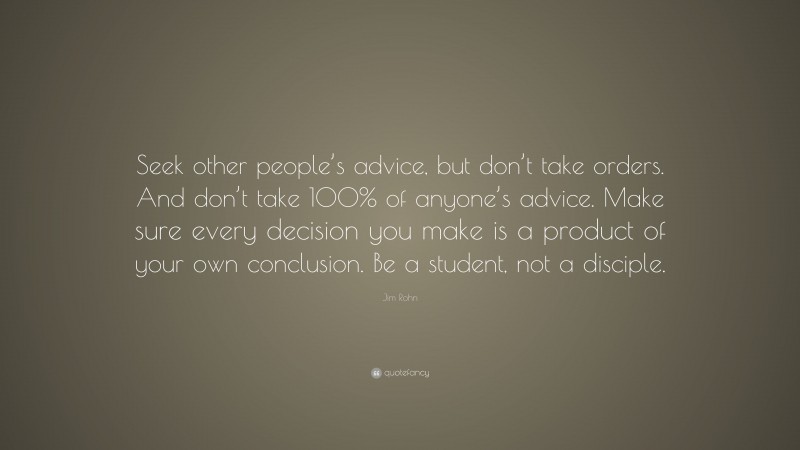 Jim Rohn Quote: “Seek other people’s advice, but don’t take orders. And don’t take 100% of anyone’s advice. Make sure every decision you make is a product of your own conclusion. Be a student, not a disciple.”
