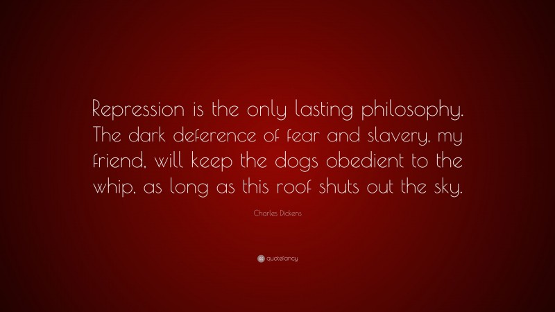 Charles Dickens Quote: “Repression is the only lasting philosophy. The dark deference of fear and slavery, my friend, will keep the dogs obedient to the whip, as long as this roof shuts out the sky.”